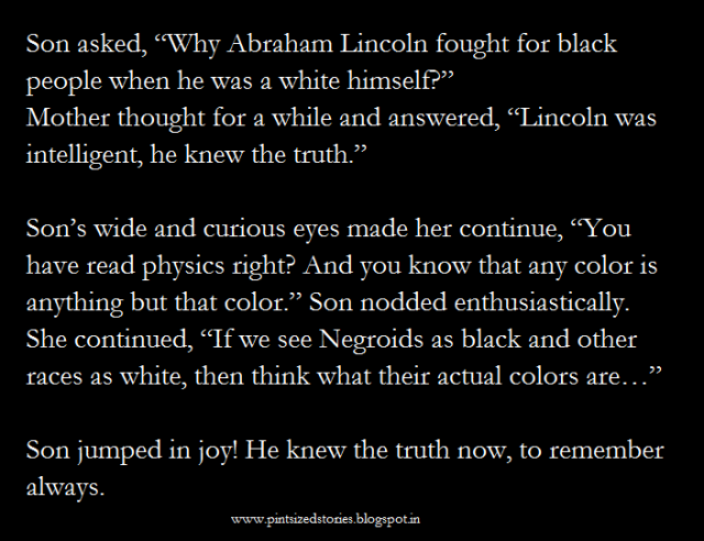 Son had asked, “Why Abraham Lincoln fought for black people when he was a white himself?” Mother thought for a while and answered, “Lincoln was intelligent, he knew the truth.”  Son’s wide and curious eyes made her continue, “You have read physics right? And you know that any color is anything but that color.” Son nodded enthusiastically. She continued, “If we see Negroids as black and other races as white, then think what their actual colors are…”  Son jumped in joy! He knew the truth now, to remember always.   