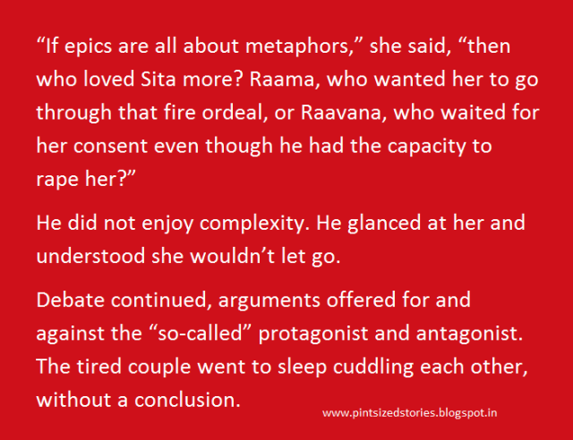 “If epics are all about metaphors,” she said, “then who loved Sita more? Raama, who wanted her to go through that fire ordeal, or Raavana, who waited for her consent even though he had the capacity to rape her?” He did not enjoy complexity. He glanced at her and understood she wouldn’t let go. Debate continued, arguments offered for and against the “so-called” protagonist and antagonist. The tired couple went to sleep cuddling each other, without a conclusion.